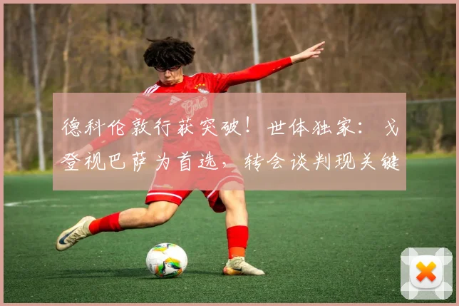 德科伦敦行获突破!世体独家:戈登视巴萨为首选,转会谈判现关键进展
