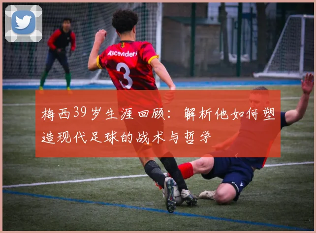 梅西39岁生涯回顾:解析他如何塑造现代足球的战术与哲学