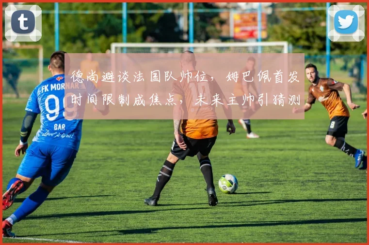 德尚避谈法国队帅位，姆巴佩首发时间限制成焦点，未来主帅引猜测