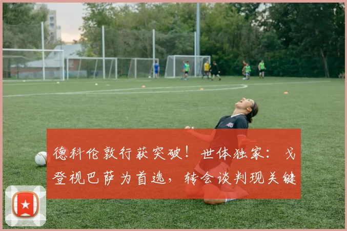 德科伦敦行获突破!世体独家:戈登视巴萨为首选,转会谈判现关键进展
