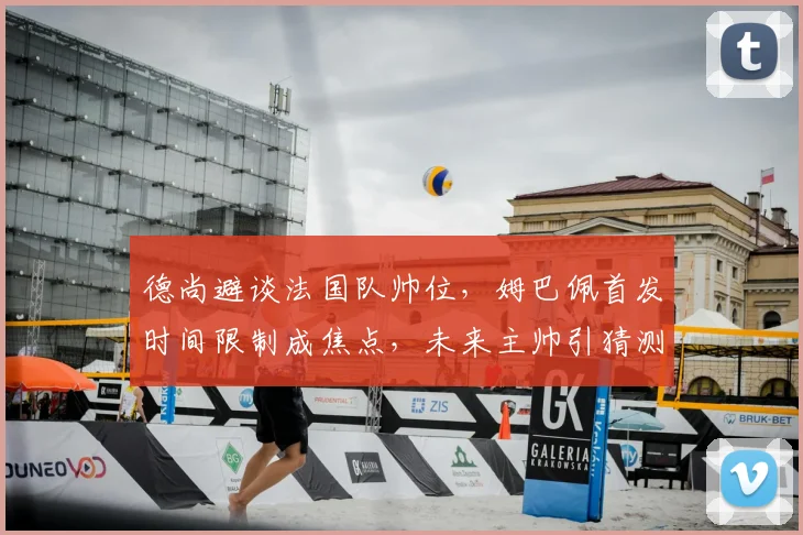 德尚避谈法国队帅位,姆巴佩首发时间限制成焦点,未来主帅引猜测