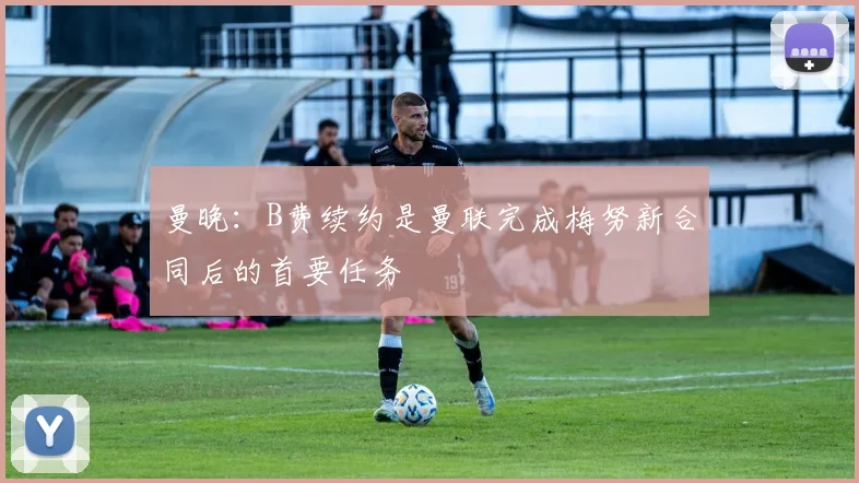 曼晚：B费续约是曼联完成梅努新合同后的首要任务