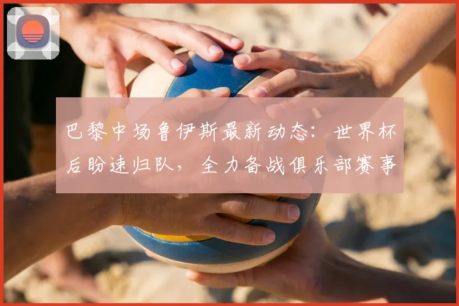 巴黎中场鲁伊斯最新动态：世界杯后盼速归队，全力备战俱乐部赛事