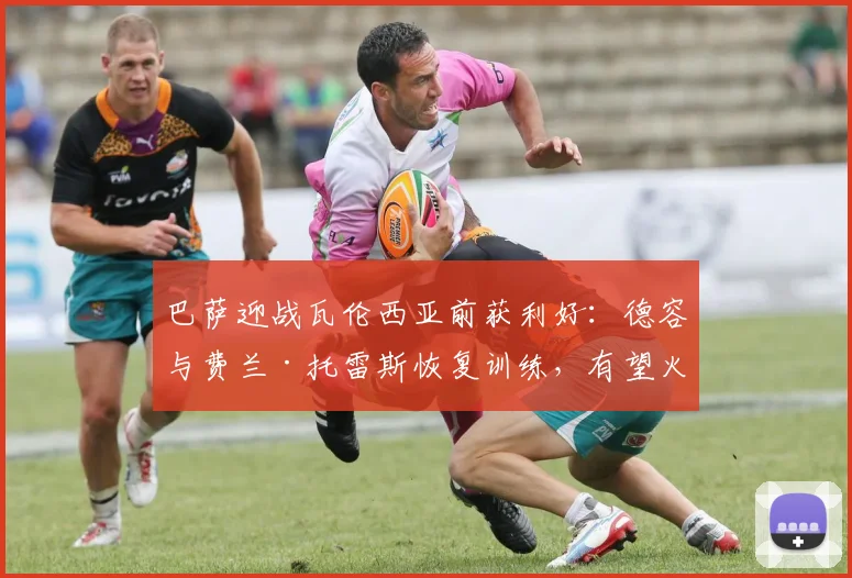 巴萨迎战瓦伦西亚前获利好：德容与费兰·托雷斯恢复训练，有望火线复出