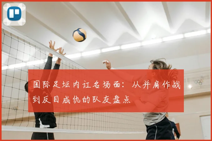国际足坛内讧名场面：从并肩作战到反目成仇的队友盘点
