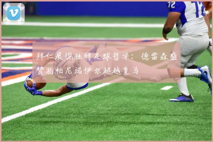 拜仁展现独特足球哲学：德雷森盛赞孔帕尼诺伊尔超越皇马
